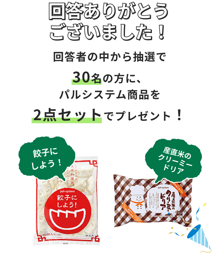 回答ありがとうございました！ 回答者の中から抽選で合計30名の方に、パルシステム商品を2点セットでプレゼント！